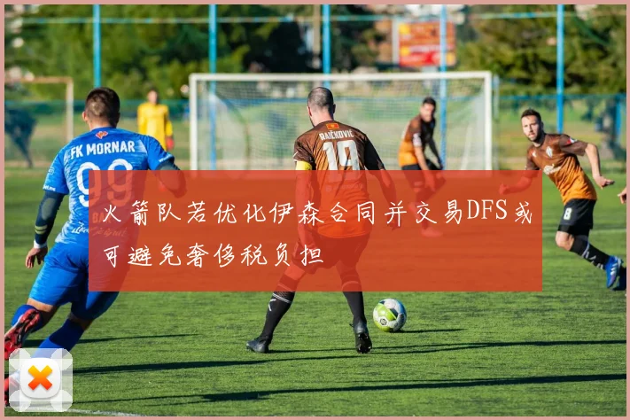 火箭队若优化伊森合同并交易DFS或可避免奢侈税负担