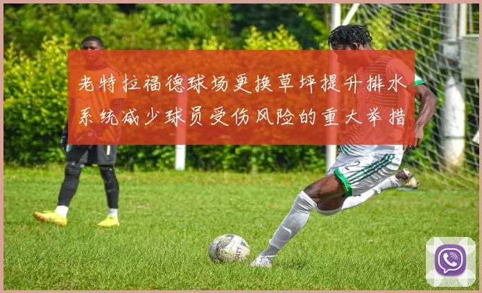 老特拉福德球场更换草坪提升排水系统减少球员受伤风险的重大举措