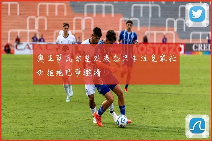 奥亚萨瓦尔坚定表态只专注皇家社会拒绝巴萨邀请