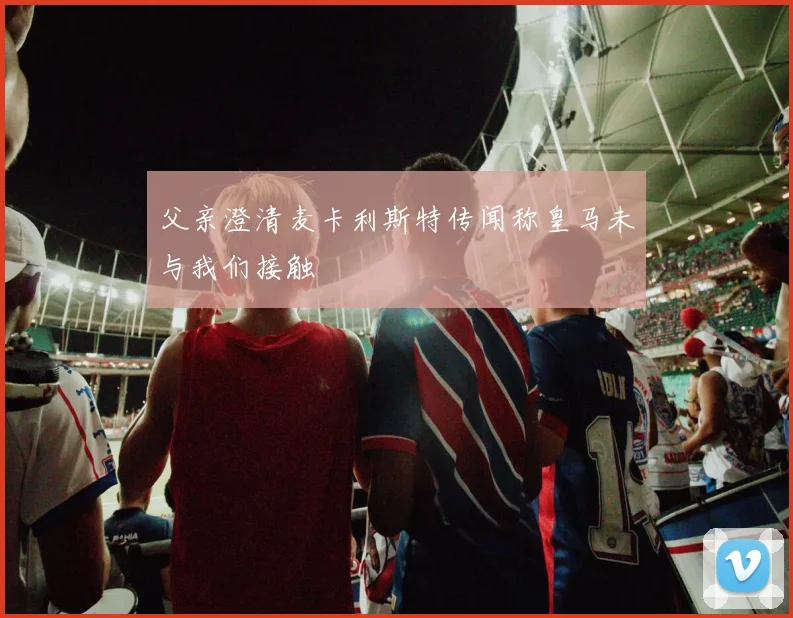 父亲澄清麦卡利斯特传闻称皇马未与我们接触